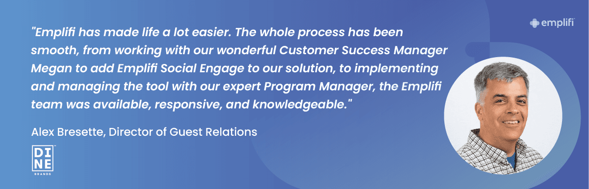 "Emplifi has made life a lot easier. The whole process has been smooth, from working with our wondering Customer Success Manager Megan to add Emplifi Social Engage to our solution, to implementing and managing the tool with our expert Program Manager, the Emplifi team was available, responsive, and knowledgeable." — Alex Bresette, Director of Guest Relations at Dine Brands