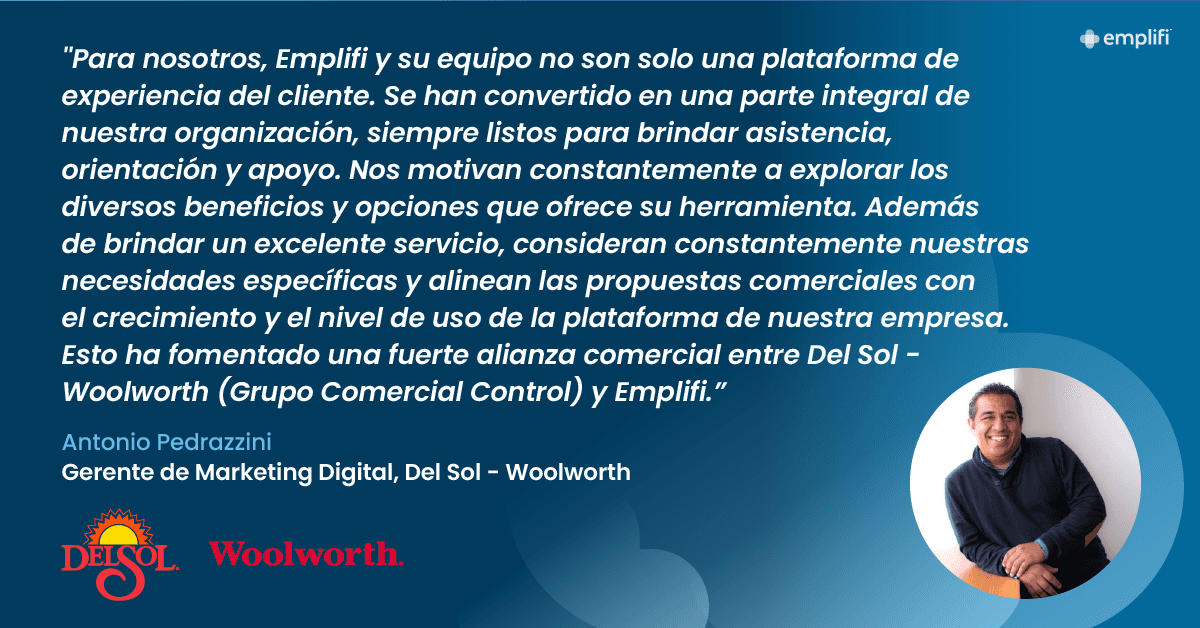 "Para nosotros, Emplifi y su equipo no son solo una plataforma de experiencia del cliente. Se han convertido en una parte integral de nuestra organización, siempre listos para brindar asistencia, orientación y apoyo," dice Antonio. "Nos motivan constantemente a explorar los diversos beneficios y opciones que ofrece su herramienta. Además de brindar un excelente servicio, consideran constantemente nuestras necesidades específicas y alinean las propuestas comerciales con el crecimiento y el nivel de uso de la plataforma de nuestra empresa. Esto ha fomentado una fuerte alianza comercial entre Del Sol - Woolworth (Grupo Comercial Control) y Emplifi."