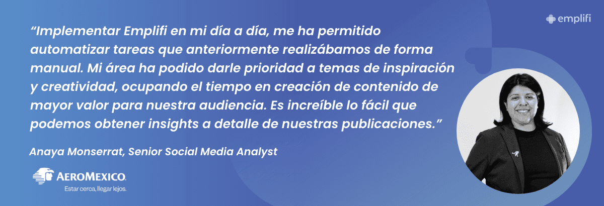 "Implementar Emplifi en mi día a día, me ha permitido automatizar tareas que anteriormente realizábamos de forma manual. Mi área ha podido darle prioridad a temas de inspiración y creatividad, ocupando el tiempo en creación de contenido de mayor valor para nuestra audiencia. Es increíble lo fácil que podemos obtener insights a detalle de nuestras publicaciones." — Anaya Monserrat, Senior Social Media Analyst, Aeromexico