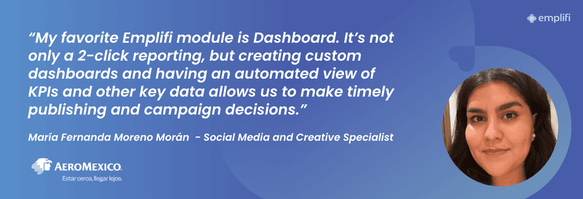 "My favorite Emplifi module is Dashboard. It's not only a 2-click reporting, but creating custom dashboards and having an automated view of KPIs and other key data allows us to make timely publishing and campaign decisions." — María Fernanda Moreno Morán, Social Media and Creative Specialist, Aeromexico