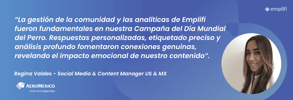 "La gestión de la comunidad y las analíticas de Emplifi fueron fundamentales en nuestra Campaña del Día Mundial del Perro. Respuestas personalizadas, etiquetado preciso y análisis profundo fomentaron conexiones genuinas, revelando el impacto emocional de nuestro contenido". — Regina Valdes, Social Media & Content Manager US & MX at Aeromexico