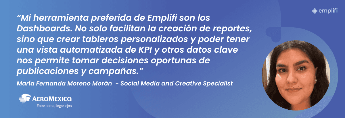 "Mi herramienta preferida de Emplifi son los Dashboards. No solo facilitan la creación de reportes, sino que crear tableros personalizados y poder tener una vista automatizada de KPI y otros datos clave nos permite tomar decisiones oportunas de publicaciones y campañas." — María Fernanda Moreno Morán, Social Media and Creative Specialist, Aeromexico